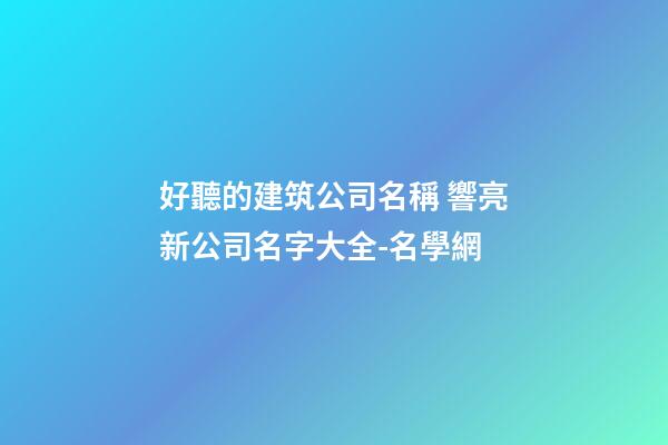 好聽的建筑公司名稱 響亮新公司名字大全-名學網-第1張-公司起名-玄機派